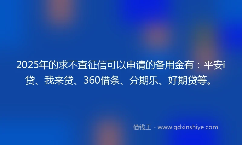2025年的求不查征信可以申请的备用金有：平安i贷、我来贷、360借条、分期乐、好期贷等。