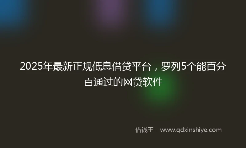 2025年最新正规低息借贷平台，罗列5个能百分百通过的网贷软件