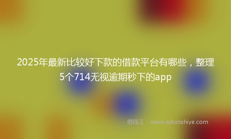 2025年最新比较好下款的借款平台有哪些，整理5个714无视逾期秒下的app
