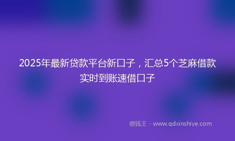 2025年最新贷款平台新口子，汇总5个芝麻借款实时到账速借口子