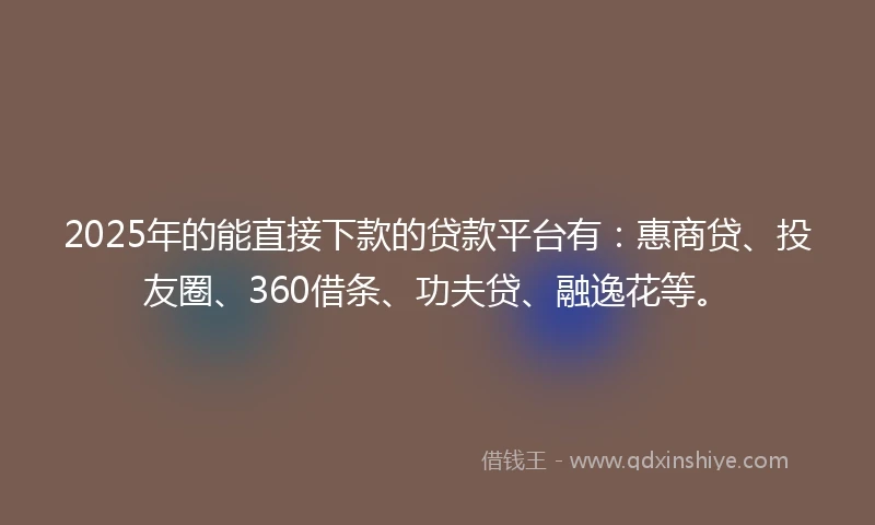 2025年的能直接下款的贷款平台有：惠商贷、投友圈、360借条、功夫贷、融逸花等。