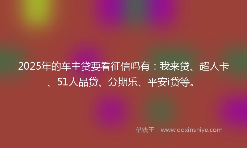 2025年的车主贷要看征信吗有：我来贷、超人卡、51人品贷、分期乐、平安i贷等。