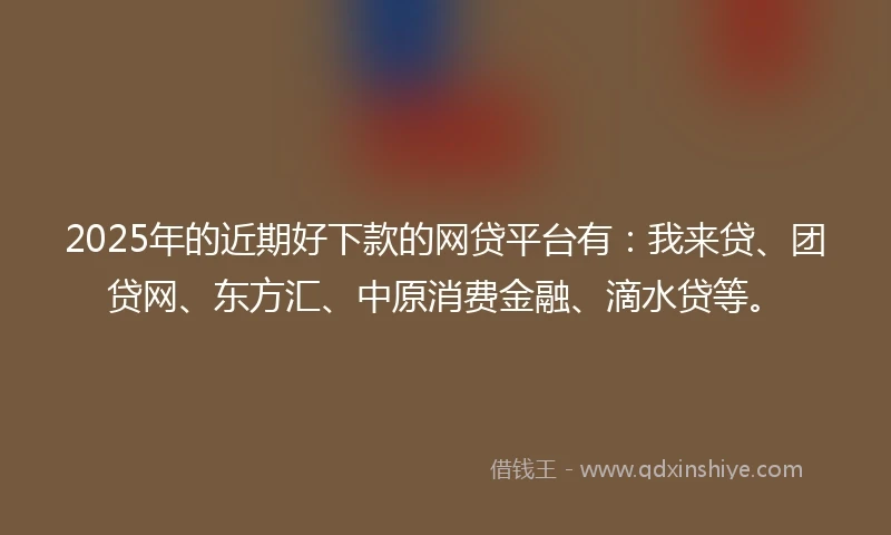 2025年的近期好下款的网贷平台有：我来贷、团贷网、东方汇、中原消费金融、滴水贷等。