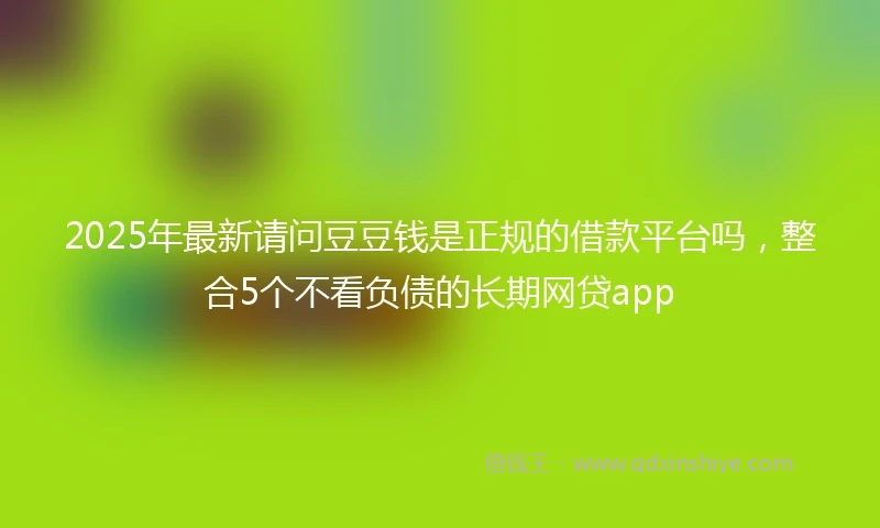 2025年最新请问豆豆钱是正规的借款平台吗，整合5个不看负债的长期网贷app