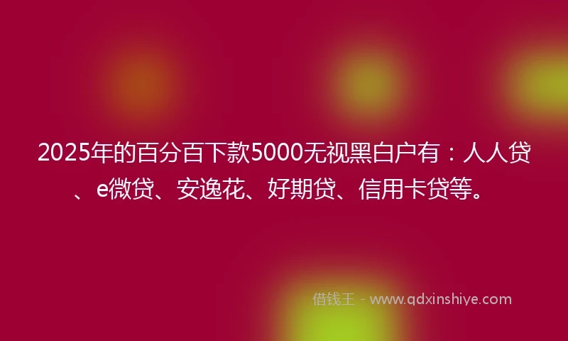 2025年的百分百下款5000无视黑白户有：人人贷、e微贷、安逸花、好期贷、信用卡贷等。