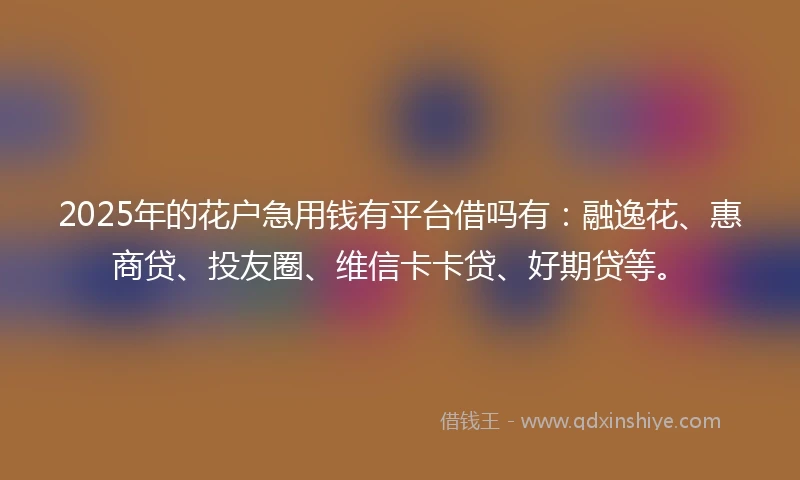 2025年的花户急用钱有平台借吗有：融逸花、惠商贷、投友圈、维信卡卡贷、好期贷等。