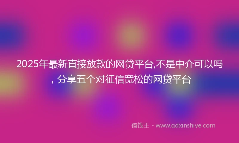 2025年最新直接放款的网贷平台,不是中介可以吗，分享五个对征信宽松的网贷平台
