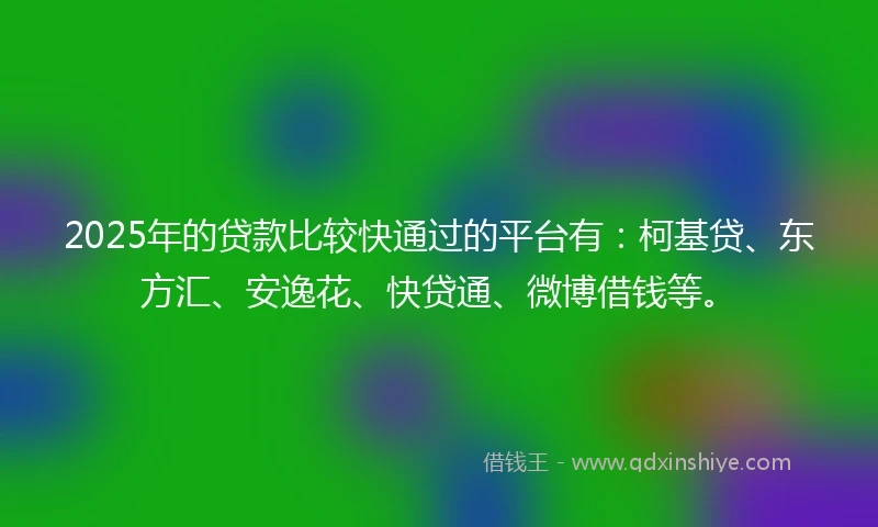 2025年的贷款比较快通过的平台有：柯基贷、东方汇、安逸花、快贷通、微博借钱等。