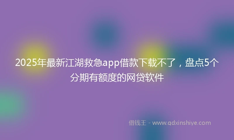 2025年最新江湖救急app借款下载不了,盘点5个分期有额度的网贷软件