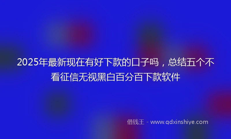 2025年最新现在有好下款的口子吗，总结五个不看征信无视黑白百分百下款软件