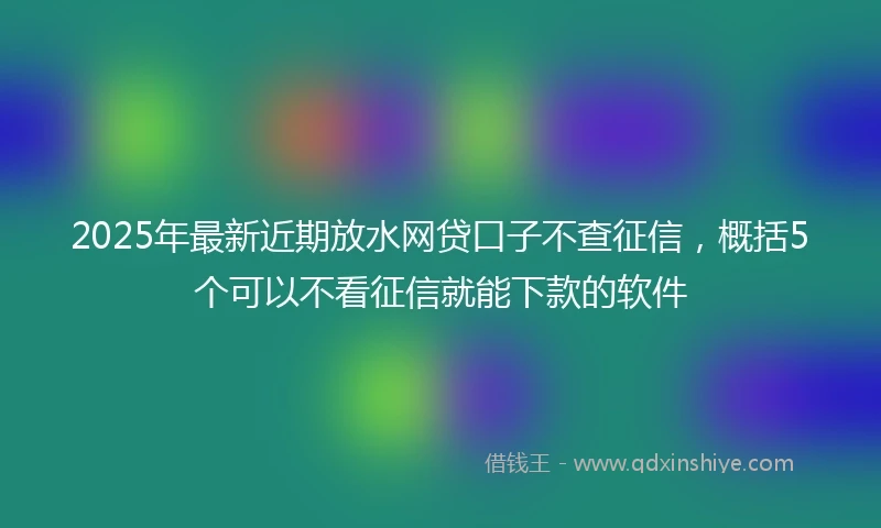 2025年最新近期放水网贷口子不查征信，概括5个可以不看征信就能下款的软件