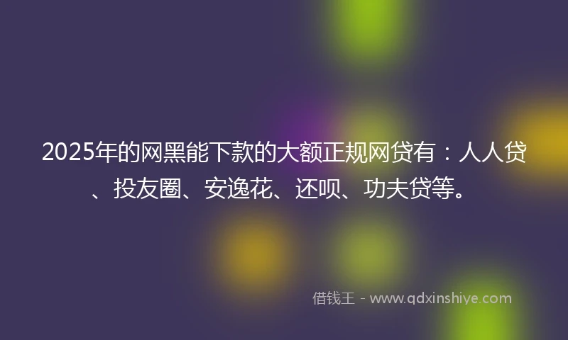 2025年的网黑能下款的大额正规网贷有：人人贷、投友圈、安逸花、还呗、功夫贷等。
