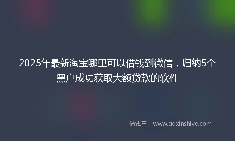 2025年最新淘宝哪里可以借钱到微信，归纳5个黑户成功获取大额贷款的软件