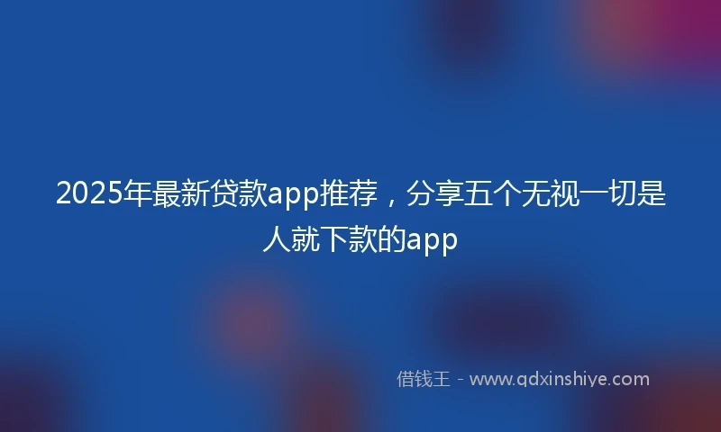 2025年最新贷款app推荐，分享五个无视一切是人就下款的app