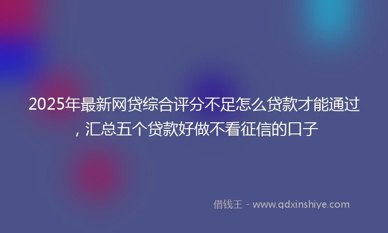 2025年最新网贷综合评分不足怎么贷款才能通过，汇总五个贷款好做不看征信的口子