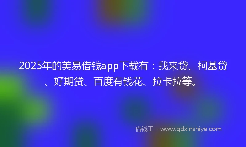 2025年的美易借钱app下载有：我来贷、柯基贷、好期贷、百度有钱花、拉卡拉等。