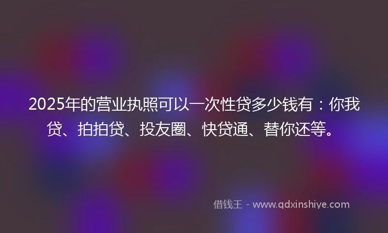 2025年的营业执照可以一次性贷多少钱有:你我贷、拍拍贷、投友圈、快贷通、替你还等。