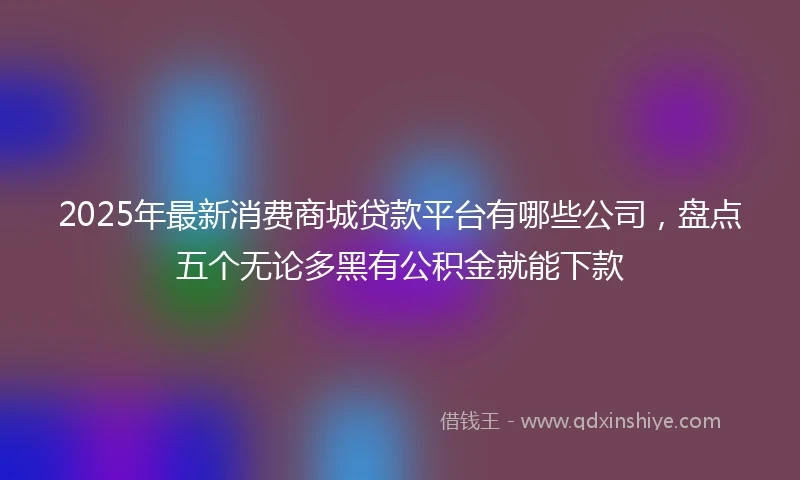 2025年最新消费商城贷款平台有哪些公司，盘点五个无论多黑有公积金就能下款