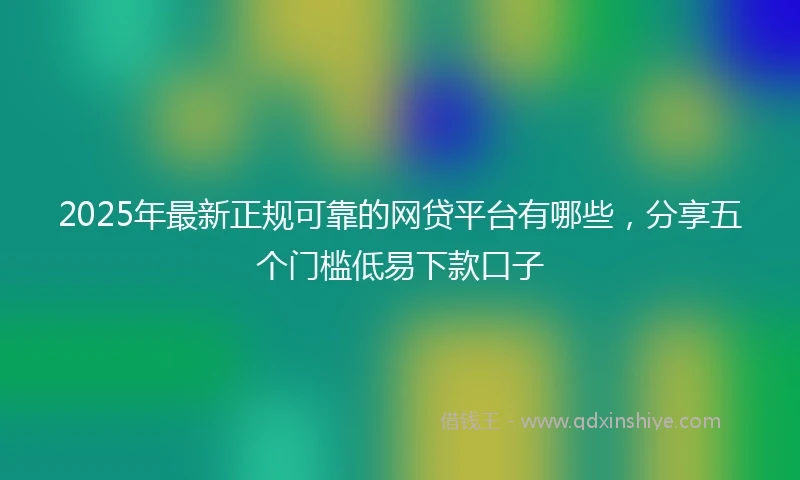 2025年最新正规可靠的网贷平台有哪些，分享五个门槛低易下款口子