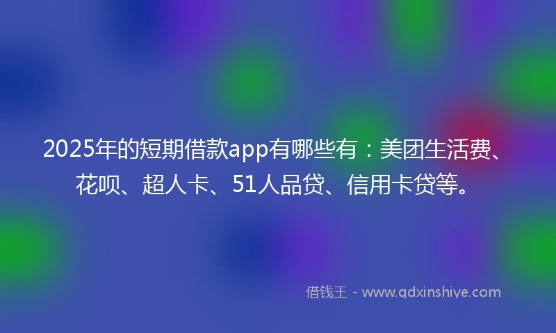 2025年的短期借款app有哪些有：美团生活费、花呗、超人卡、51人品贷、信用卡贷等。