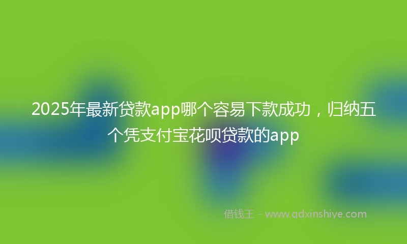 2025年最新贷款app哪个容易下款成功，归纳五个凭支付宝花呗贷款的app