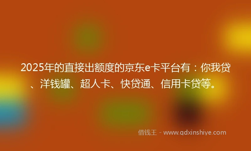 2025年的直接出额度的京东e卡平台有：你我贷、洋钱罐、超人卡、快贷通、信用卡贷等。