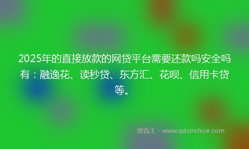 2025年的直接放款的网贷平台需要还款吗安全吗有：融逸花、读秒贷、东方汇、花呗、信用卡贷等。