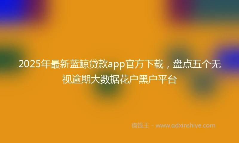 2025年最新蓝鲸贷款app官方下载，盘点五个无视逾期大数据花户黑户平台
