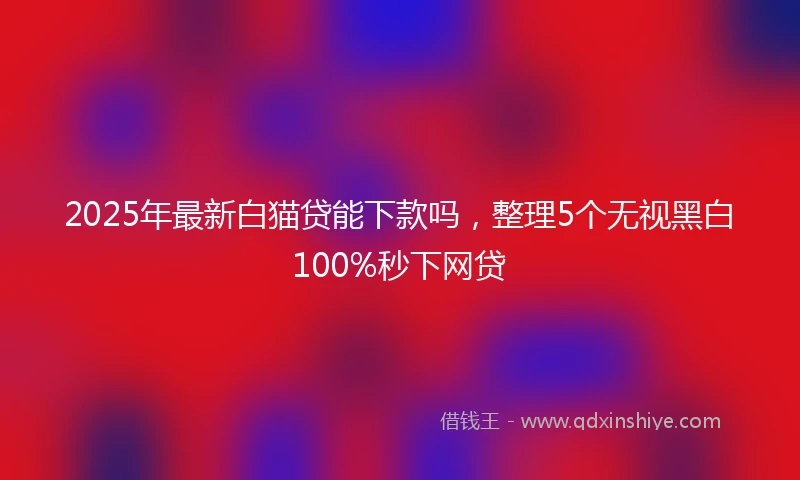 2025年最新白猫贷能下款吗，整理5个无视黑白100%秒下网贷