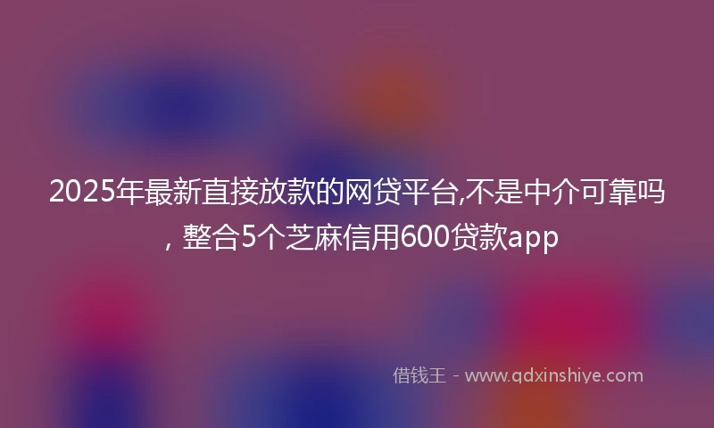 2025年最新直接放款的网贷平台,不是中介可靠吗，整合5个芝麻信用600贷款app