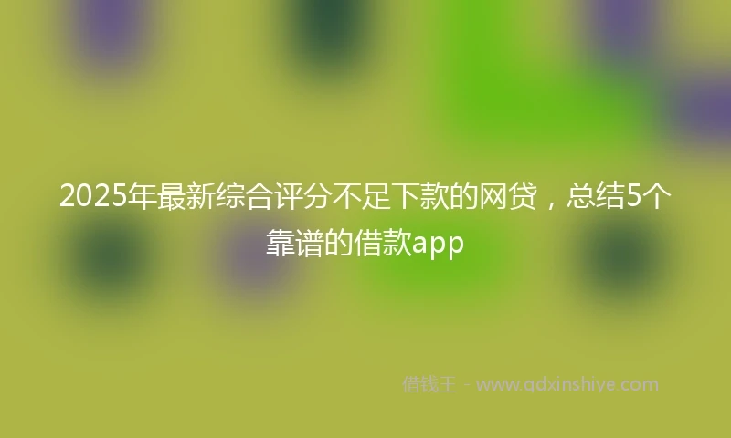 2025年最新综合评分不足下款的网贷，总结5个靠谱的借款app
