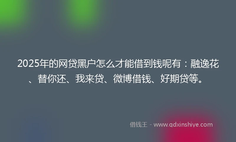 2025年的网贷黑户怎么才能借到钱呢有：融逸花、替你还、我来贷、微博借钱、好期贷等。