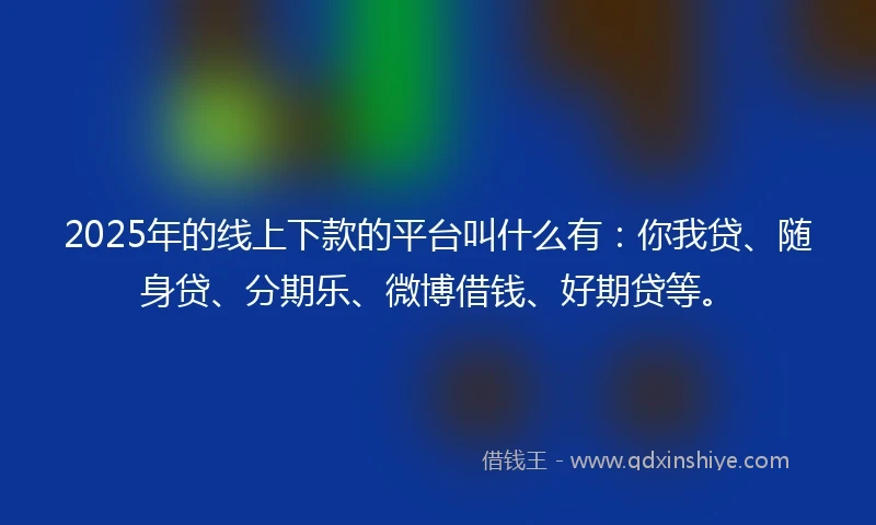 2025年的线上下款的平台叫什么有：你我贷、随身贷、分期乐、微博借钱、好期贷等。
