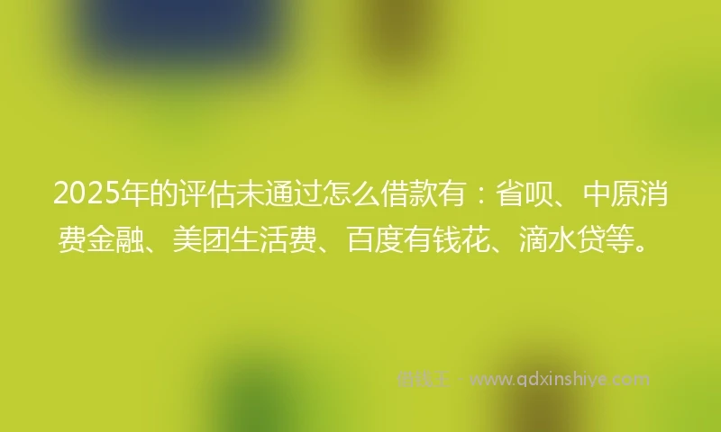 2025年的评估未通过怎么借款有：省呗、中原消费金融、美团生活费、百度有钱花、滴水贷等。