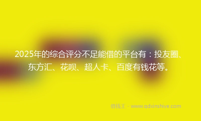 2025年的综合评分不足能借的平台有：投友圈、东方汇、花呗、超人卡、百度有钱花等。