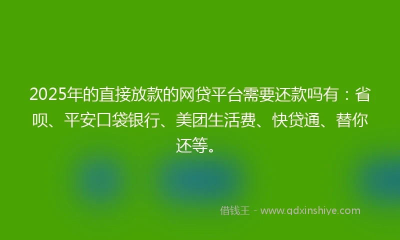 2025年的直接放款的网贷平台需要还款吗有：省呗、平安口袋银行、美团生活费、快贷通、替你还等。