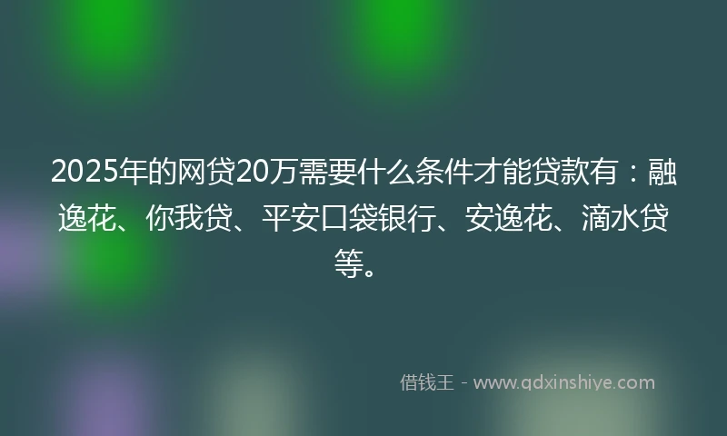 2025年的网贷20万需要什么条件才能贷款有：融逸花、你我贷、平安口袋银行、安逸花、滴水贷等。