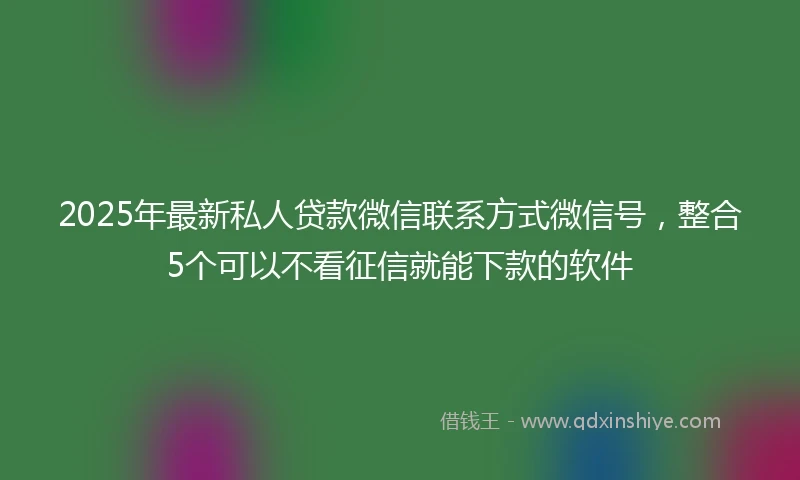 2025年最新私人贷款微信联系方式微信号，整合5个可以不看征信就能下款的软件
