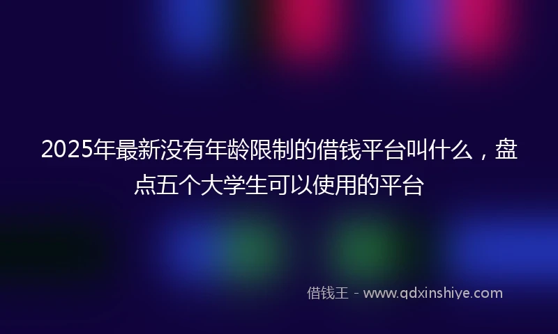 2025年最新没有年龄限制的借钱平台叫什么，盘点五个大学生可以使用的平台