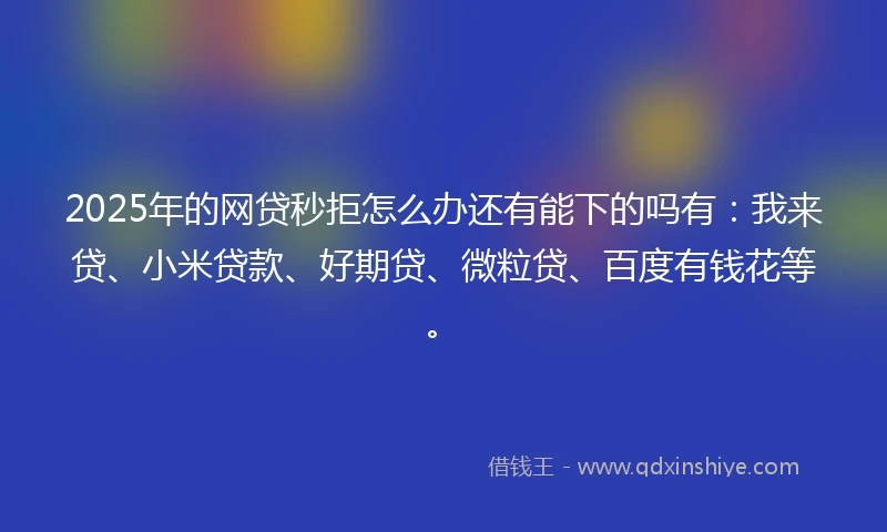 2025年的网贷秒拒怎么办还有能下的吗有：我来贷、小米贷款、好期贷、微粒贷、百度有钱花等。