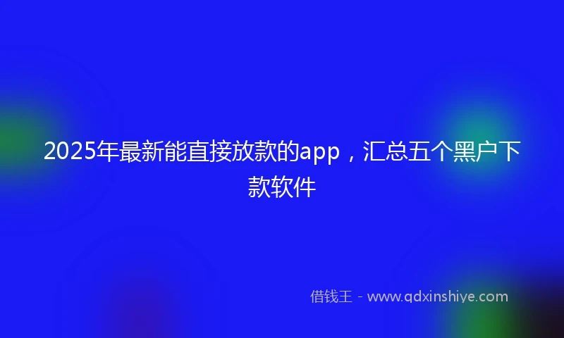 2025年最新能直接放款的app，汇总五个黑户下款软件
