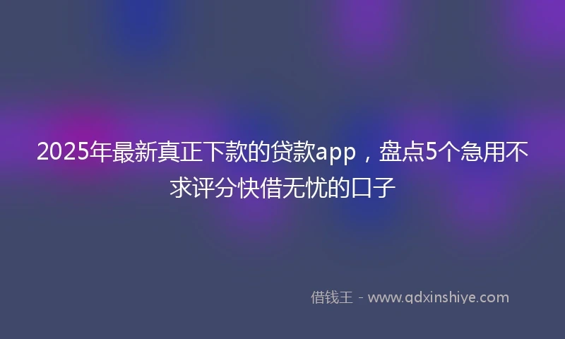 2025年最新真正下款的贷款app，盘点5个急用不求评分快借无忧的口子