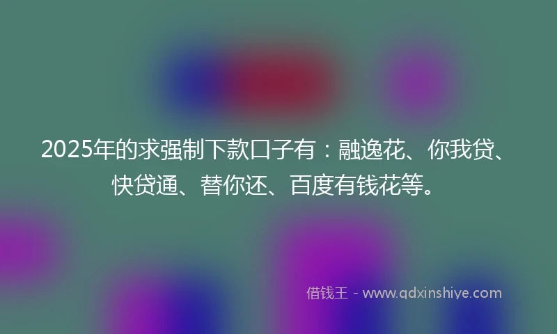 2025年的求强制下款口子有：融逸花、你我贷、快贷通、替你还、百度有钱花等。