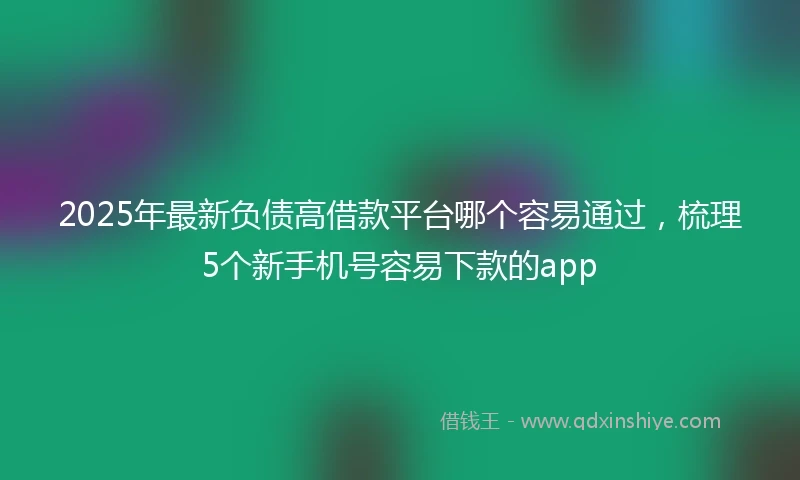2025年最新负债高借款平台哪个容易通过，梳理5个新手机号容易下款的app
