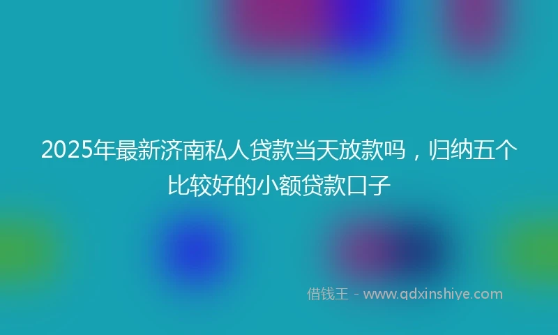2025年最新济南私人贷款当天放款吗，归纳五个比较好的小额贷款口子