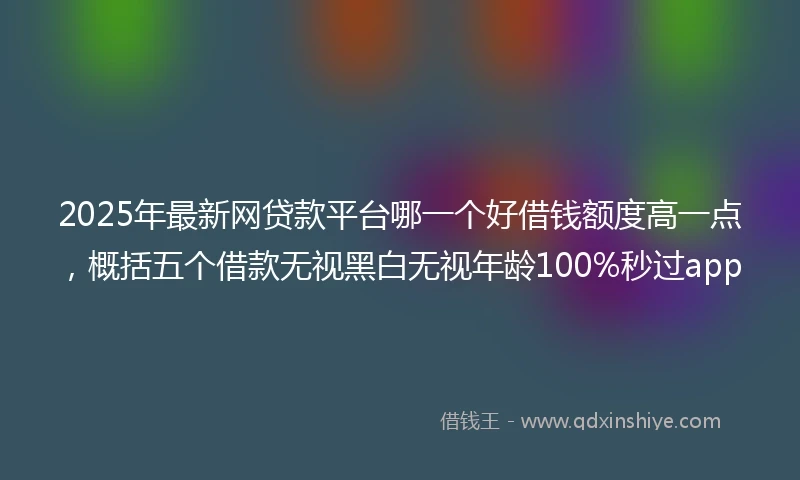 2025年最新网贷款平台哪一个好借钱额度高一点，概括五个借款无视黑白无视年龄100%秒过app