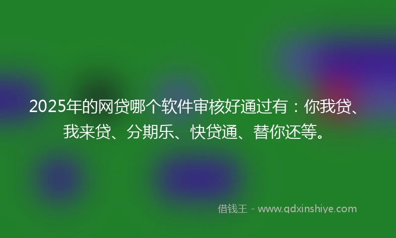 2025年的网贷哪个软件审核好通过有：你我贷、我来贷、分期乐、快贷通、替你还等。