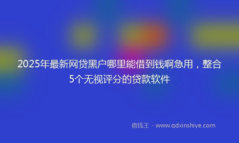 2025年最新网贷黑户哪里能借到钱啊急用，整合5个无视评分的贷款软件