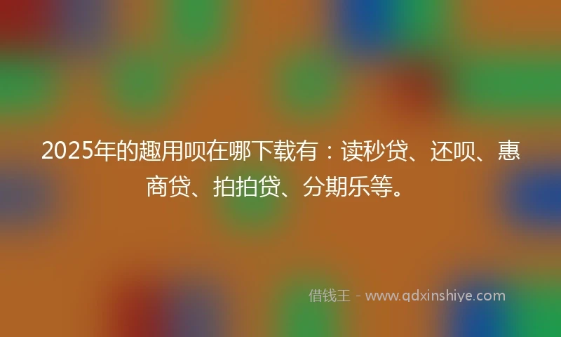 2025年的趣用呗在哪下载有:读秒贷、还呗、惠商贷、拍拍贷、分期乐等。