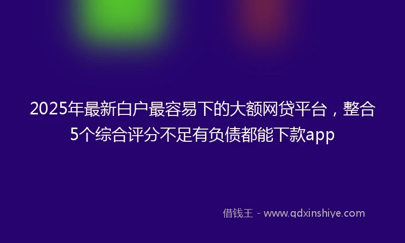 2025年最新白户最容易下的大额网贷平台，整合5个综合评分不足有负债都能下款app